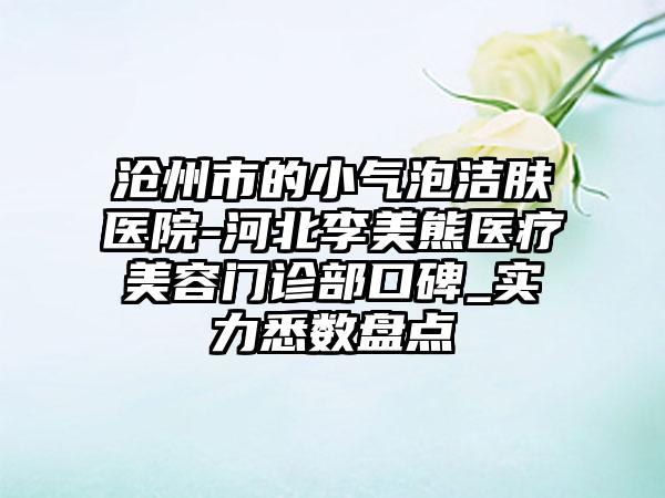 沧州市的小气泡洁肤医院-河北李美熊医疗美容门诊部口碑_实力悉数盘点