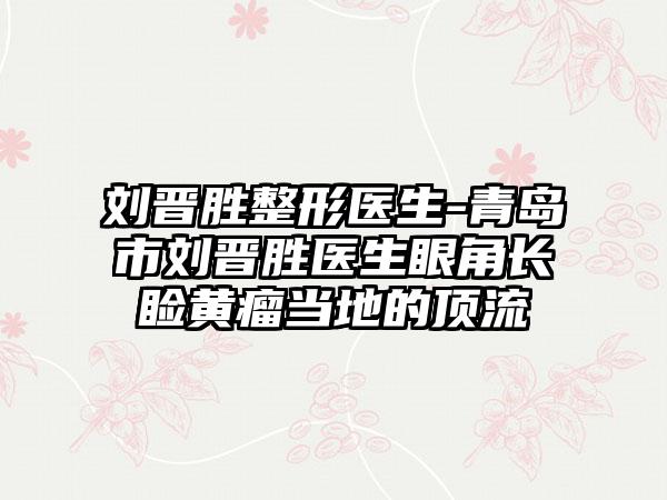 刘晋胜整形医生-青岛市刘晋胜医生眼角长睑黄瘤当地的顶流