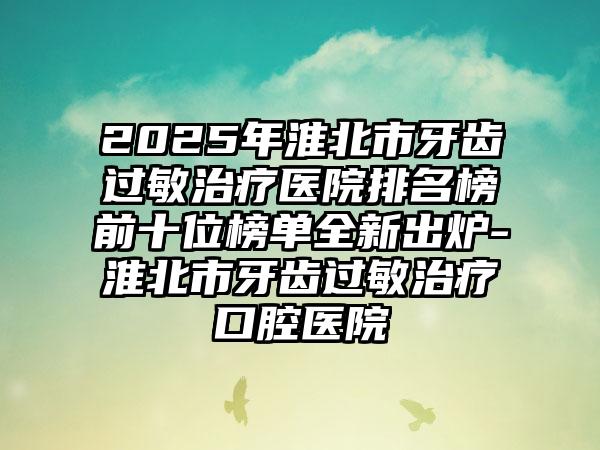 2025年淮北市牙齿过敏治疗医院排名榜前十位榜单全新出炉-淮北市牙齿过敏治疗口腔医院