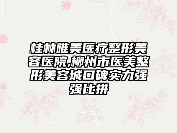 桂林唯美医疗整形美容医院,柳州市医美整形美容城口碑实力强强比拼