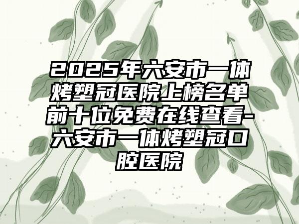 2025年六安市一体烤塑冠医院上榜名单前十位免费在线查看-六安市一体烤塑冠口腔医院