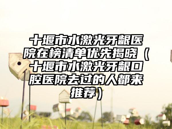 十堰市水激光牙龈医院在榜清单优先揭晓（十堰市水激光牙龈口腔医院去过的人都来推荐）