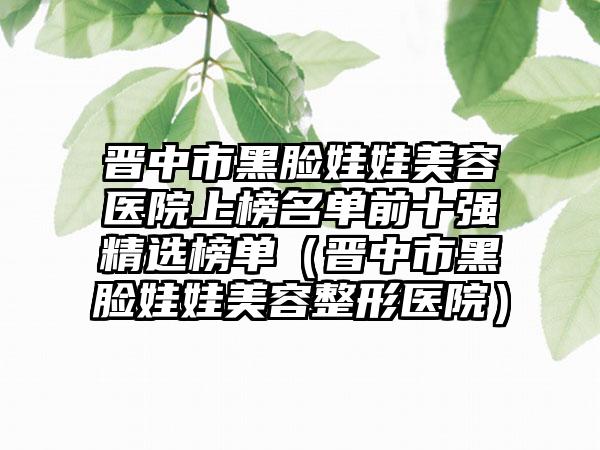 晋中市黑脸娃娃美容医院上榜名单前十强精选榜单（晋中市黑脸娃娃美容整形医院）