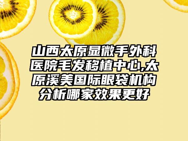 山西太原显微手外科医院毛发移植中心,太原溪美国际眼袋机构分析哪家效果更好