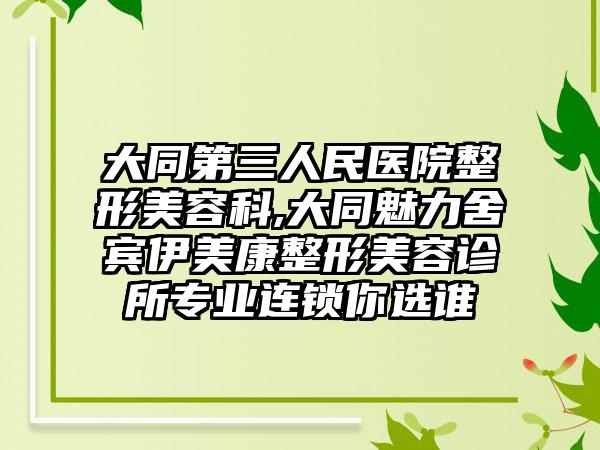 大同第三人民医院整形美容科,大同魅力舍宾伊美康整形美容诊所专业连锁你选谁