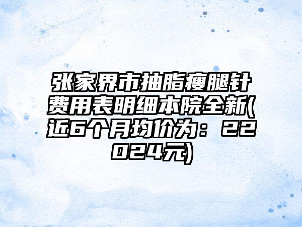 张家界市抽脂瘦腿针费用表明细本院全新(近6个月均价为：22024元)