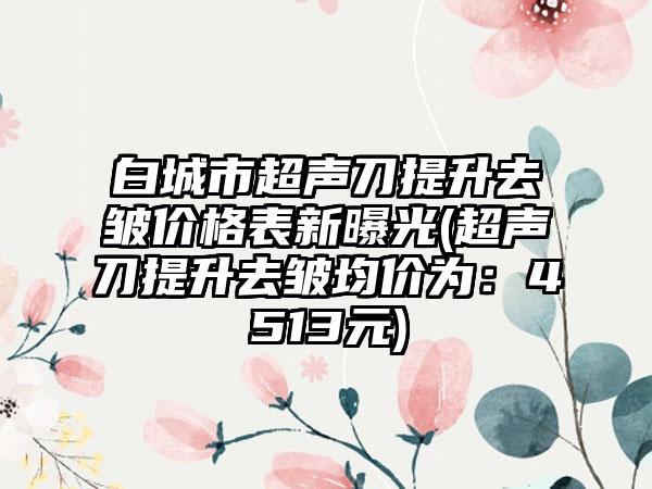 白城市超声刀提升去皱价格表新曝光(超声刀提升去皱均价为：4513元)