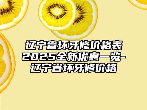 辽宁省坏牙修价格表2025全新优惠一览-辽宁省坏牙修价格