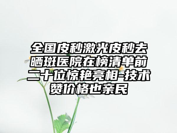 全国皮秒激光皮秒去晒斑医院在榜清单前二十位惊艳亮相-技术赞价格也亲民