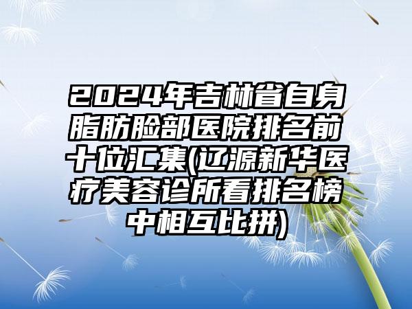 2024年吉林省自身脂肪脸部医院排名前十位汇集(辽源新华医疗美容诊所看排名榜中相互比拼)