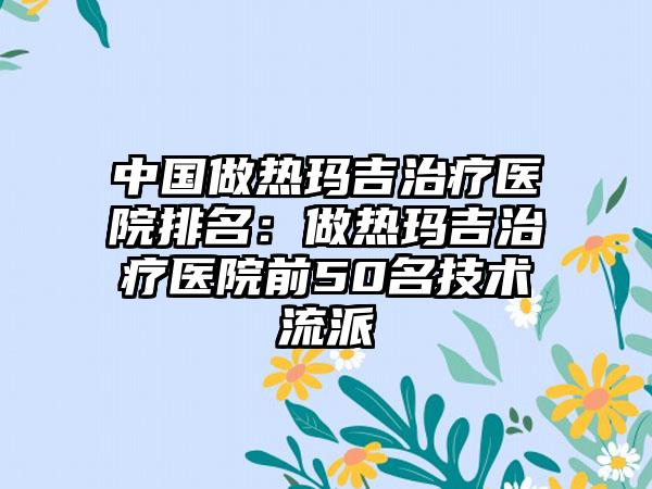 中国做热玛吉治疗医院排名：做热玛吉治疗医院前50名技术流派