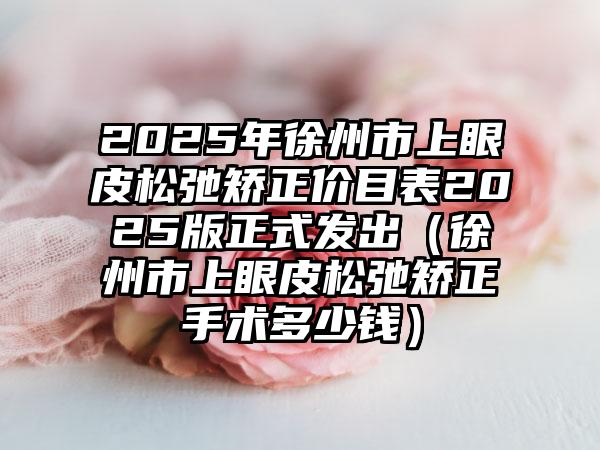 2025年徐州市上眼皮松弛矫正价目表2025版正式发出（徐州市上眼皮松弛矫正手术多少钱）