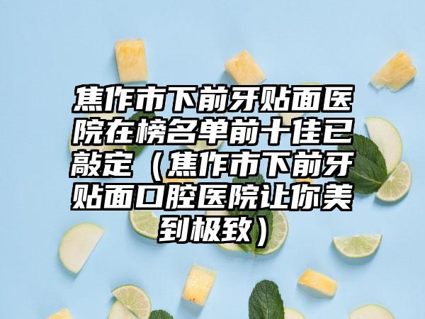 焦作市下前牙贴面医院在榜名单前十佳已敲定（焦作市下前牙贴面口腔医院让你美到极致）