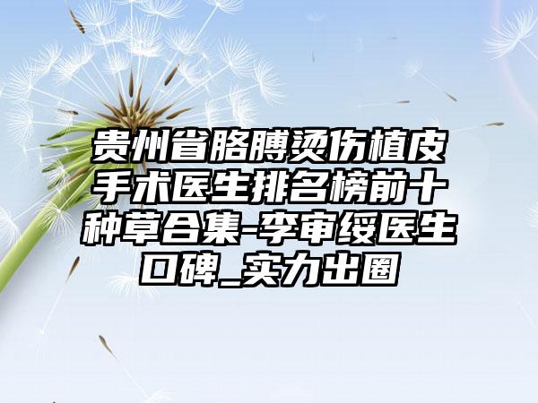 贵州省胳膊烫伤植皮手术医生排名榜前十种草合集-李审绥医生口碑_实力出圈