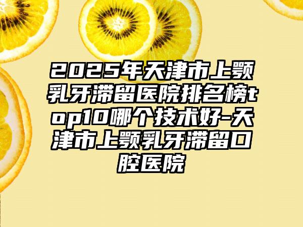 2025年天津市上颚乳牙滞留医院排名榜top10哪个技术好-天津市上颚乳牙滞留口腔医院