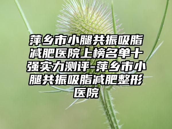 萍乡市小腿共振吸脂减肥医院上榜名单十强实力测评-萍乡市小腿共振吸脂减肥整形医院