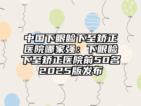 中国下眼睑下至矫正医院哪家强：下眼睑下至矫正医院前50名2025版发布