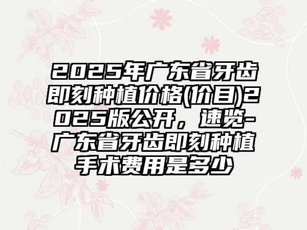 2025年广东省牙齿即刻种植价格(价目)2025版公开，速览-广东省牙齿即刻种植手术费用是多少