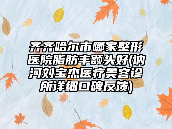 齐齐哈尔市哪家整形医院脂肪丰额头好(讷河刘宝杰医疗美容诊所详细口碑反馈)