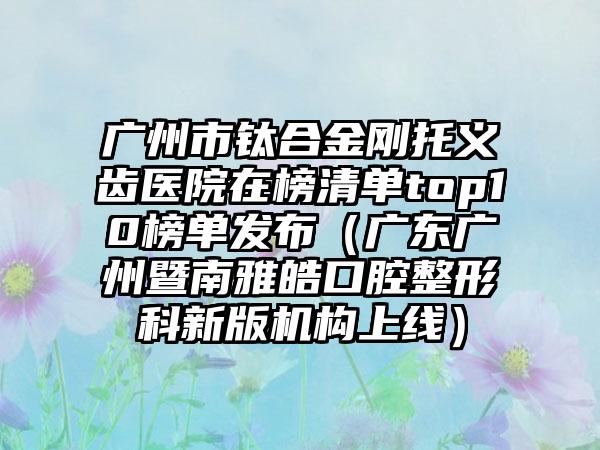 广州市钛合金刚托义齿医院在榜清单top10榜单发布（广东广州暨南雅皓口腔整形科新版机构上线）