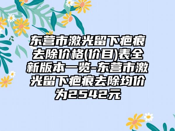 东营市激光留下疤痕去除价格(价目)表全新版本一览-东营市激光留下疤痕去除均价为2542元