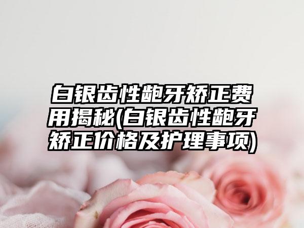 白银齿性龅牙矫正费用揭秘(白银齿性龅牙矫正价格及护理事项)