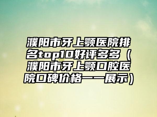 濮阳市牙上颚医院排名top10好评多多（濮阳市牙上颚口腔医院口碑价格一一展示）