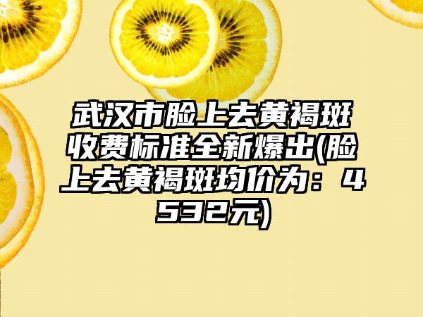 武汉市脸上去黄褐斑收费标准全新爆出(脸上去黄褐斑均价为：4532元)