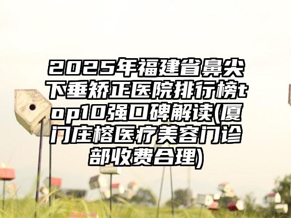 2025年福建省鼻尖下垂矫正医院排行榜top10强口碑解读(厦门庄榕医疗美容门诊部收费合理)