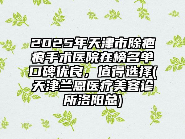 2025年天津市除疤痕手术医院在榜名单口碑优良，值得选择(天津兰恩医疗美容诊所洛阳总)