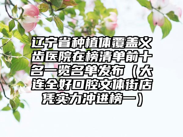 辽宁省种植体覆盖义齿医院在榜清单前十名一览名单发布（大连全好口腔文体街店凭实力冲进榜一）