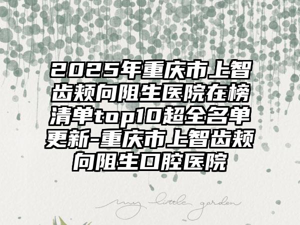 2025年重庆市上智齿颊向阻生医院在榜清单top10超全名单更新-重庆市上智齿颊向阻生口腔医院