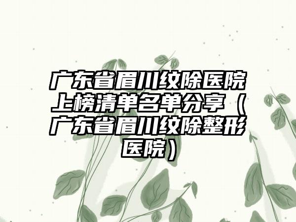 广东省眉川纹除医院上榜清单名单分享（广东省眉川纹除整形医院）