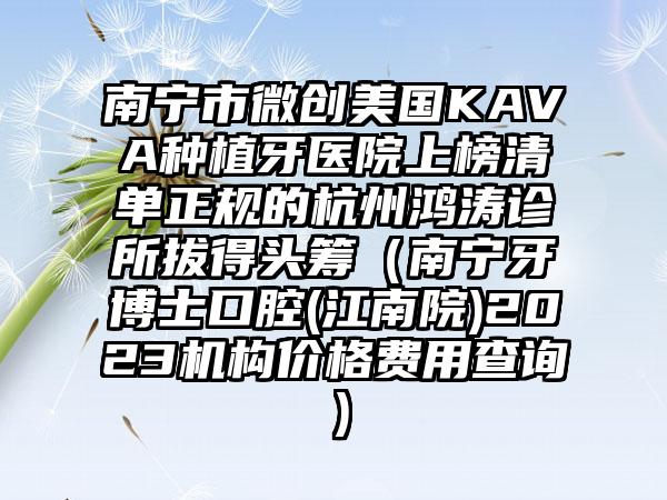 南宁市微创美国KAVA种植牙医院上榜清单正规的杭州鸿涛诊所拔得头筹（南宁牙博士口腔(江南院)2023机构价格费用查询）