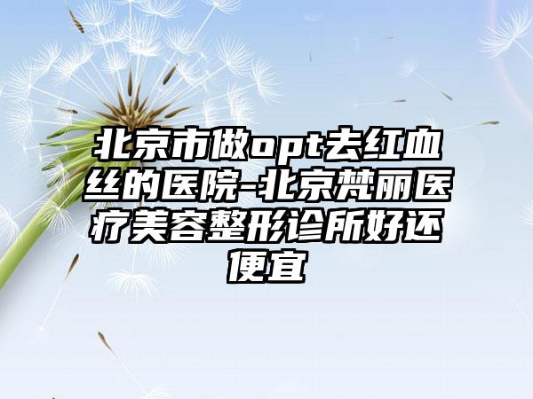 北京市做opt去红血丝的医院-北京梵丽医疗美容整形诊所好还便宜