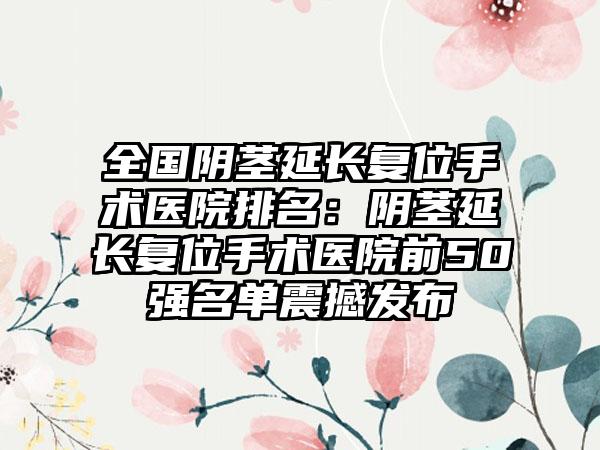 全国阴茎延长复位手术医院排名：阴茎延长复位手术医院前50强名单震撼发布