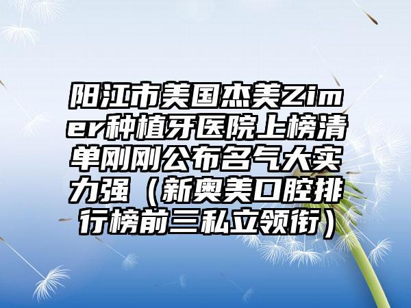 阳江市美国杰美Zimer种植牙医院上榜清单刚刚公布名气大实力强（新奥美口腔排行榜前三私立领衔）