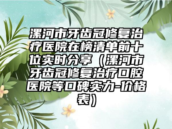 漯河市牙齿冠修复治疗医院在榜清单前十位实时分享（漯河市牙齿冠修复治疗口腔医院等口碑实力-价格表）