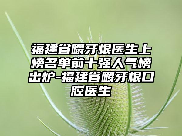 福建省嚼牙根医生上榜名单前十强人气榜出炉-福建省嚼牙根口腔医生