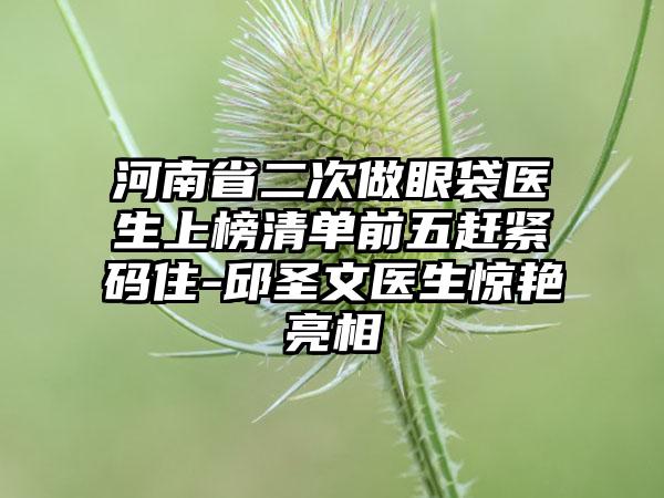 河南省二次做眼袋医生上榜清单前五赶紧码住-邱圣文医生惊艳亮相