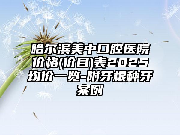 哈尔滨美中口腔医院价格(价目)表2025均价一览-附牙根种牙案例