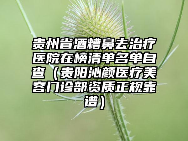 贵州省酒糟鼻去治疗医院在榜清单名单自查（贵阳沁颜医疗美容门诊部资质正规靠谱）