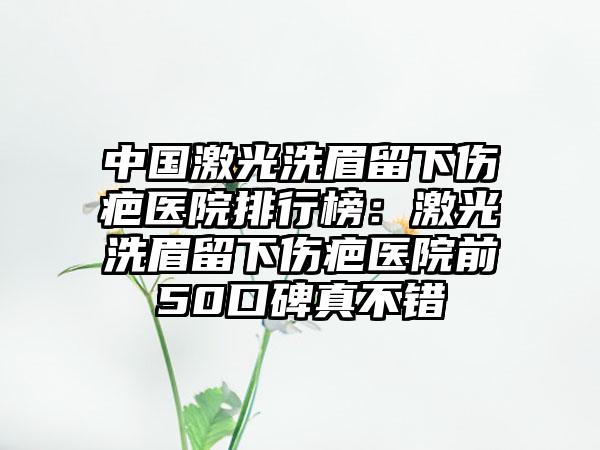 中国激光洗眉留下伤疤医院排行榜：激光洗眉留下伤疤医院前50口碑真不错