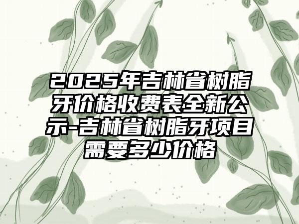 2025年吉林省树脂牙价格收费表全新公示-吉林省树脂牙项目需要多少价格