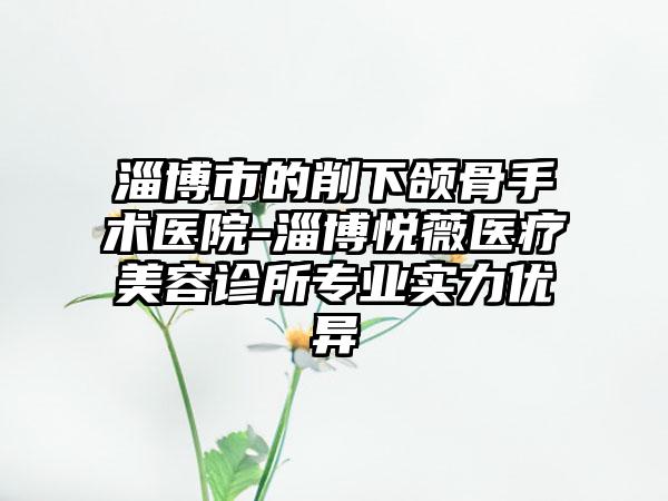 淄博市的削下颌骨手术医院-淄博悦薇医疗美容诊所专业实力优异