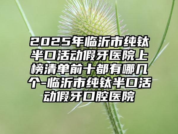 2025年临沂市纯钛半口活动假牙医院上榜清单前十都有哪几个-临沂市纯钛半口活动假牙口腔医院