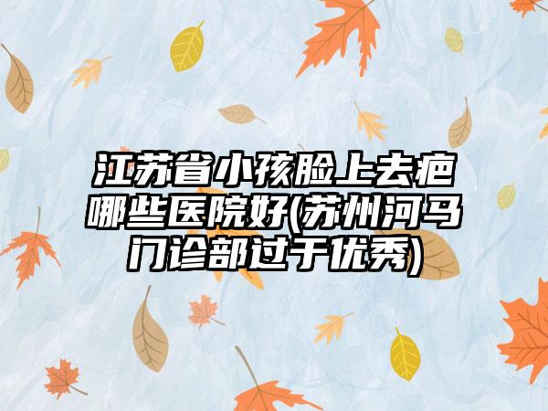 江苏省小孩脸上去疤哪些医院好(苏州河马门诊部过于优秀)