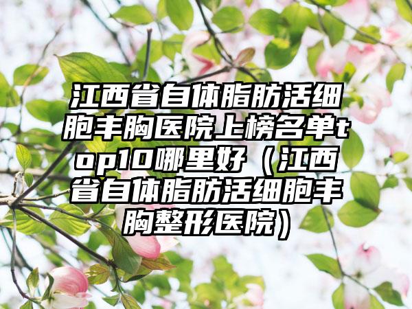 江西省自体脂肪活细胞丰胸医院上榜名单top10哪里好（江西省自体脂肪活细胞丰胸整形医院）