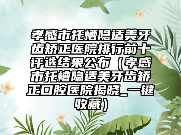 孝感市托槽隐适美牙齿矫正医院排行前十评选结果公布（孝感市托槽隐适美牙齿矫正口腔医院揭晓_一键收藏）