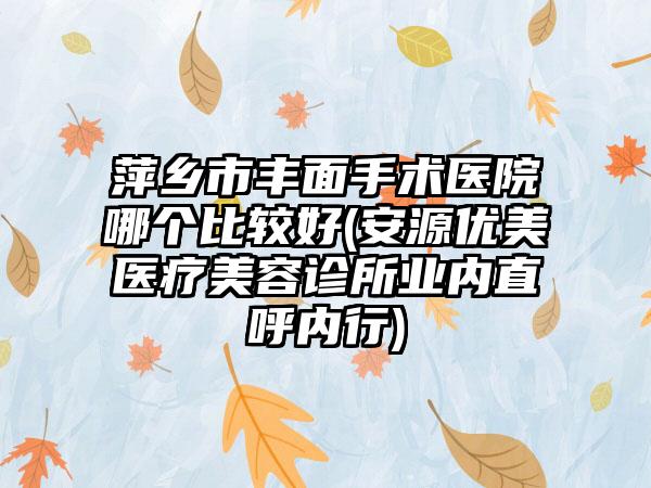 萍乡市丰面手术医院哪个比较好(安源优美医疗美容诊所业内直呼内行)